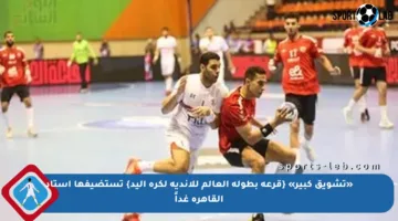 «تشويق كبير» {قرعة بطولة العالم للأندية لكرة اليد} تستضيفها استاد القاهرة غداً